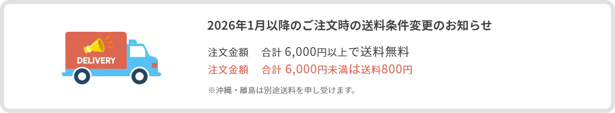 2026年1月以降のご注文時の送料条件変更のお知らせ：注文金額　合計 6,000円以上で送料無料、注文金額　合計 6,000円未満は送料800円、※沖縄・離島は別途送料を申し受けます。