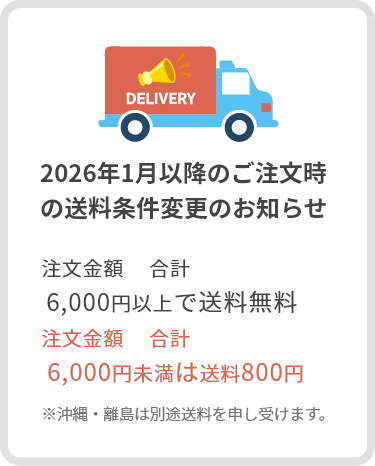 2026年1月以降のご注文時の送料条件変更のお知らせ：注文金額　合計 6,000円以上で送料無料、注文金額　合計 6,000円未満は送料800円、※沖縄・離島は別途送料を申し受けます。
