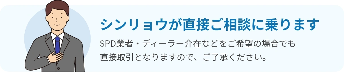 シンリョウが直接ご相談に乗ります。SPD業者・ディーラー介在などをご希望の場合でも直接取引となりますので、ご了承ください。