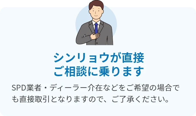 シンリョウが直接ご相談に乗ります。SPD業者・ディーラー介在などをご希望の場合でも直接取引となりますので、ご了承ください。